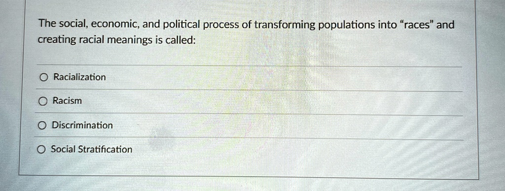 The social, economic, and political process of transforming populations into "races" and
creating racial meanings is called:
Racialization
Racism
Discrimination
Social Stratification