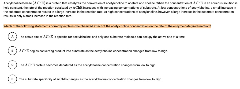 Acetylcholinesterase (AChE) is a protein that catalyzes the conversion of acetylcholine to acetate and choline. When the concentration of AChE in an aqueous solution is held constant, the rate of the reaction catalyzed by AChE increases with increasing concentrations of substrate. At low concentrations of acetylcholine, a small increase in the substrate concentration results in a large increase in the reaction rate. At high concentrations of acetylcholine, however, a large increase in the substrate concentration results in only a small increase in the reaction rate.

Which of the following statements correctly explains the observed effect of the acetylcholine concentration on the rate of the enzyme-catalyzed reaction?

A The active site of AChE is specific for acetylcholine, and only one substrate molecule can occupy the active site at a time.

B AChE begins converting product into substrate as the acetylcholine concentration changes from low to high.

C The AChE protein becomes denatured as the acetylcholine concentration changes from low to high.

D The substrate specificity of AChE changes as the acetylcholine concentration changes from low to high.