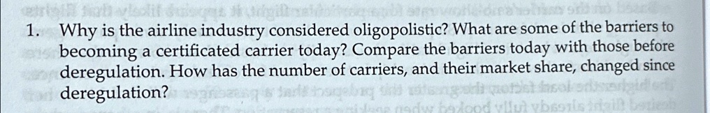 1. Why is the airline industry considered oligopolistic? What are some of the barriers to
becoming a certificated carrier today? Compare the barriers today with those before
deregulation. How has the number of carriers, and their market share, changed since
deregulation?