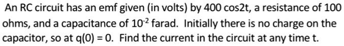 An RC circuit has an emf given (in volts) by 400 cos2t, a resistance of 100 ohms, and a capacitance of 10^-2 farad. Initially there is no charge on the capacitor, so at q(0) = 0. Find the current in the circuit at any time t.
