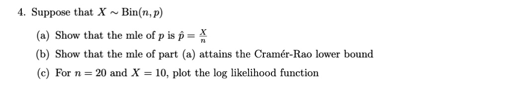 Suppose that X   Bin(n, p)
(a) Show that the mle of p is p? = X/n
(b) Show that the mle of part (a) attains the Cramér-Rao lower bound
(c) For n = 20 and X = 10, plot the log likelihood function
