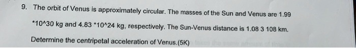 9. The orbit of Venus is approximately circular. The masses of the Sun and Venus are 1.99 *10^30 kg and 4.83 *10^24 kg, respectively. The Sun-Venus distance is 1.08 * 10^8 km. Determine the centripetal acceleration of Venus.(5K)