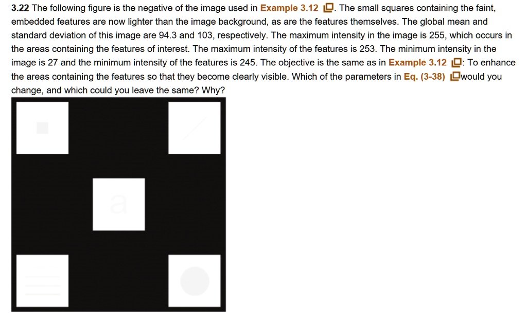 3.22 The following figure is the negative of the image used in Example 3.12. The small squares containing the faint,
embedded features are now lighter than the image background, as are the features themselves. The global mean and
standard deviation of this image are 94.3 and 103, respectively. The maximum intensity in the image is 255, which occurs in
the areas containing the features of interest. The maximum intensity of the features is 253. The minimum intensity in the
image is 27 and the minimum intensity of the features is 245. The objective is the same as in Example 3.12: To enhance
the areas containing the features so that they become clearly visible. Which of the parameters in Eq. (3-38) would you
change, and which could you leave the same? Why?