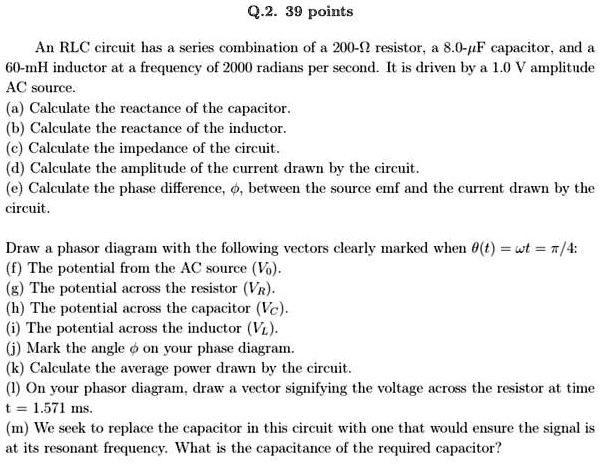Q.2. 39 points
An RLC circuit has a series combination of a 200-? resistor, a 8.0-µF capacitor, and a
60-mH inductor at a frequency of 2000 radians per second. It is driven by a 1.0 V amplitude
AC source.
(a) Calculate the reactance of the capacitor.
(b) Calculate the reactance of the inductor.
(c) Calculate the impedance of the circuit.
(d) Calculate the amplitude of the current drawn by the circuit.
(e) Calculate the phase difference, ϕ, between the source emf and the current drawn by the
circuit.
Draw a phasor diagram with the following vectors clearly marked when θ(t) = ω t = π/4:
(f) The potential from the AC source (V0).
(g) The potential across the resistor (VR).
(h) The potential across the capacitor (VC).
(i) The potential across the inductor (VL).
(j) Mark the angle ϕ on your phase diagram.
(k) Calculate the average power drawn by the circuit.
(l) On your phasor diagram, draw a vector signifying the voltage across the resistor at time
t = 1.571 ms.
(m) We seek to replace the capacitor in this circuit with one that would ensure the signal is
at its resonant frequency. What is the capacitance of the required capacitor?