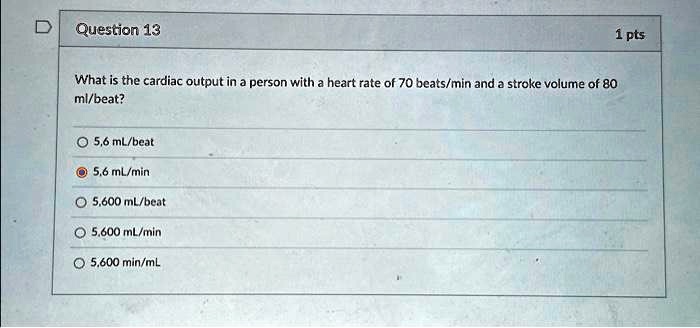 Question 13
1 pts
What is the cardiac output in a person with a heart rate of 70 beats/min and a stroke volume of 80
ml/beat?
5,6 mL/beat
5,6 mL/min
5,600 mL/beat
5,600 mL/min
5,600 min/mL