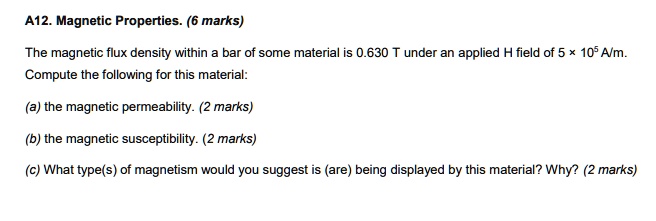 A12. Magnetic Properties. (6 marks)

The magnetic flux density within a bar of some material is 0.630 T under an applied H field of 5 × 10^5 A/m. Compute the following for this material:

(a) the magnetic permeability. (2 marks)

(b) the magnetic susceptibility. (2 marks)

(c) What type(s) of magnetism would you suggest is (are) being displayed by this material? Why? (2 marks)
