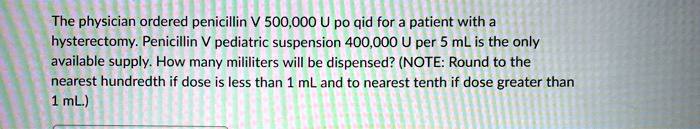 The physician ordered penicillin V 500,000 U po qid for a patient with a hysterectomy. Penicillin V pediatric suspension 400,000 U per 5 mL is the only available supply. How many mililiters will be dispensed? (NOTE: Round to the nearest hundredth if dose is less than 1 mL and to nearest tenth if dose greater than 1 mL.)