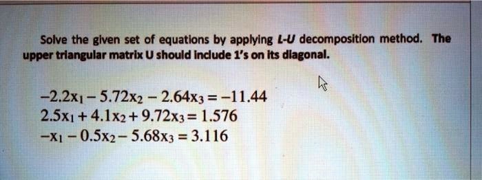 Solve the given set of equations by applying L-U decomposition method. The upper triangular matrix U should include 1's on its diagonal.
-2.2x1 - 5.72x2 - 2.64x3 = -11.44
2.5x1 + 4.1x2 + 9.72x3 = 1.576
-x1 - 0.5x2 - 5.68x3 = 3.116
