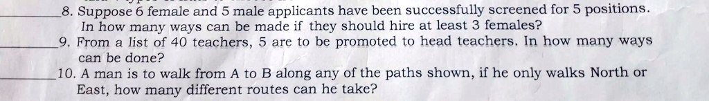 8. Suppose 6 female and 5 male applicants have been successfully screened for 5 positions.
In how many ways can be made if they should hire at least 3 females?
9. From a list of 40 teachers, 5 are to be promoted to head teachers. In how many ways
can be done?
10. A man is to walk from A to B along any of the paths shown, if he only walks North or
East, how many different routes can he take?