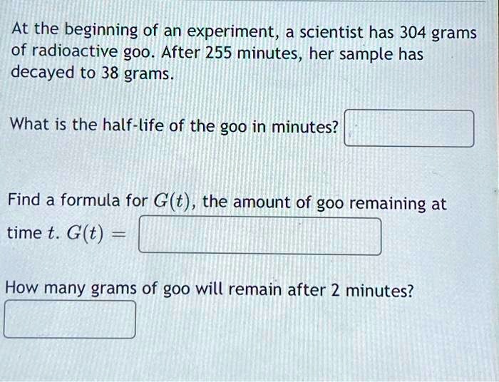 At the beginning of an experiment, a scientist has 304 grams of radioactive goo. After 255 minutes, her sample has decayed to 38 grams.

What is the half-life of the goo in minutes?

Find a formula for G(t), the amount of goo remaining at
time t. G(t) =

How many grams of goo will remain after 2 minutes?