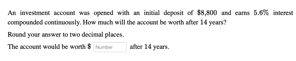 An investment account was opened with an initial deposit of 8,800 and earns 5.6% interest compounded continuously. How much will the account be worth after 14 years?
Round your answer to two decimal places.
The account would be worth Number after 14 years.