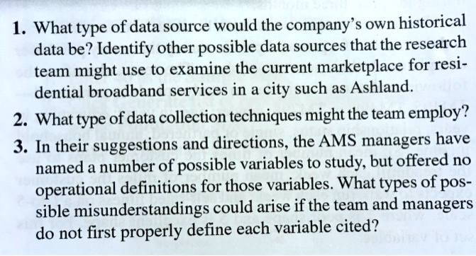 1. What type of data source would the company's own historical data be? Identify other possible data sources that the research team might use to examine the current marketplace for residential broadband services in a city such as Ashland. 2. What type of data collection techniques might the team employ? 3. In their suggestions and directions, the AMS managers have named a number of possible variables to study, but offered no operational definitions for those variables. What types of possible misunderstandings could arise if the team and managers do not first properly define each variable cited?