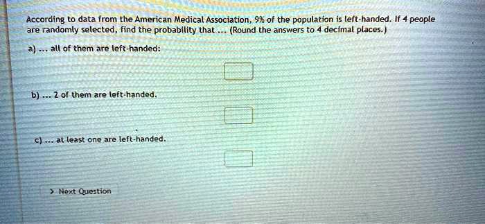 According to data from the American Medical Association, 9% of the population is left-handed. If 4 people are randomly selected, find the probability that ... (Round the answers to 4 decimal places.)
a) ... all of them are left-handed:
b) ... 2 of them are left-handed.
c) ... at least one are left-handed.
Next Question