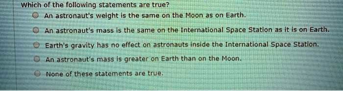 Which of the following statements are true?
An astronaut's weight is the same on the Moon as on Earth.
An astronaut's mass is the same on the International Space Station as it is on Earth.
Earth's gravity has no effect on astronauts inside the International Space Station.
An astronaut's mass is greater on Earth than on the Moon.
None of these statements are true.