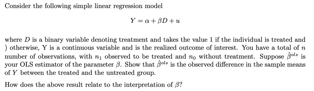 Consider the following simple linear regression model
Y = α + β D + u
where D is a binary variable denoting treatment and takes the value 1 if the individual is treated and
) otherwise, Y is a continuous variable and is the realized outcome of interest. You have a total of n
number of observations, with n1 observed to be treated and n0 without treatment. Suppose β̂OLS is
your OLS estimator of the parameter β. Show that β̂OLS is the observed difference in the sample means
of Y between the treated and the untreated group.
How does the above result relate to the interpretation of β?