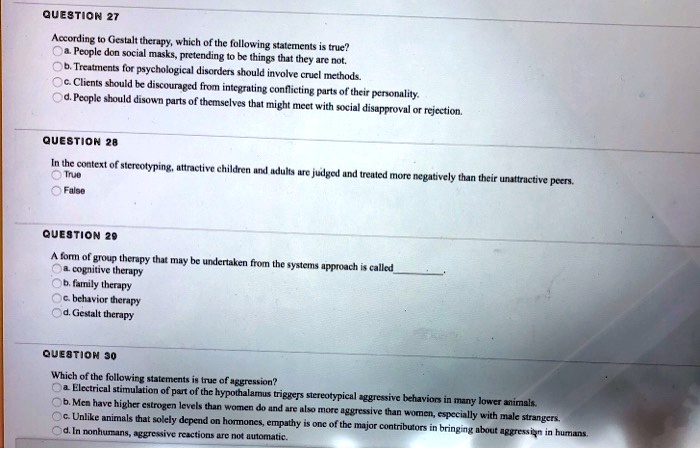 QUESTION 27
According to Gestalt therapy, which of the following statements is true?
a. People don social masks, pretending to be things that they are not.
b. Treatments for psychological disorders should involve cruel methods.
c. Clients should be discouraged from integrating conflicting parts of their personality.
d. People should disown parts of themselves that might meet with social disapproval or rejection.
QUESTION 28
In the context of stereotyping, attractive children and adults are judged and treated more negatively than their unattractive peers.
True
False
QUESTION 29
A form of group therapy that may be undertaken from the systems approach is called
a. cognitive therapy
b. family therapy
c. behavior therapy
d. Gestalt therapy
QUESTION 30
Which of the following statements is true of aggression?
a. Electrical stimulation of part of the hypothalamus triggers stereotypical aggressive behaviors in many lower animals.
b. Men have higher estrogen levels than women do and are also more aggressive than women, especially with male strangers.
c. Unlike animals that solely depend on hormones, empathy is one of the major contributors in bringing about aggression in humans.
d. In nonhumans, aggressive reactions are not automatic.