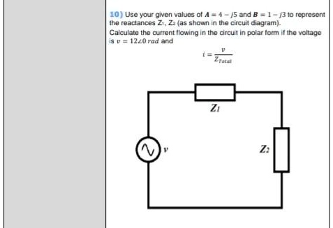 Use your given values of A = 4 - j5 and B = 1 - j3 to represent the reactances Z1, Z2 (as shown in the circuit diagram). Calculate the current flowing in the circuit in polar form if the voltage is v = 12?0 rad and i = v / ZTotal