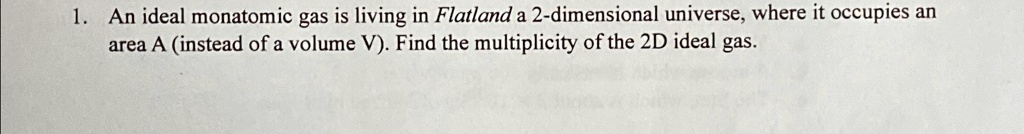 1. An ideal monatomic gas is living in Flatland a 2-dimensional universe, where it occupies an area A (instead of a volume V). Find the multiplicity of the 2D ideal gas.