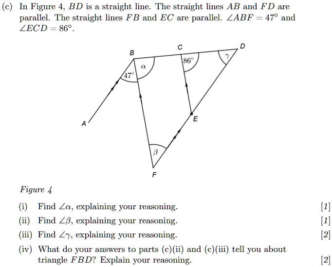 (c) In Figure 4, BD is a straight line. The straight lines AB and FD are parallel. The straight lines FB and EC are parallel. ∠ ABF = 47^∘ and ∠ ECD = 86^∘. 
Figure 4
(i) Find ∠α, explaining your reasoning.
(ii) Find ∠β, explaining your reasoning.
(iii) Find ∠γ, explaining your reasoning.
(iv) What do your answers to parts (c)(ii) and (c)(iii) tell you about triangle FBD? Explain your reasoning.