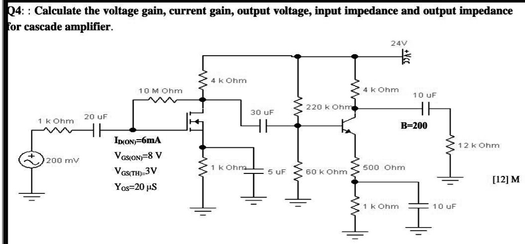 Q4:: Calculate the voltage gain, current gain, output voltage, input impedance and output impedance for cascade amplifier.
+ 20 uF
1 k Ohm
200 mV
4 k Ohm
10 M Ohm
ID(ON)=6mA
VGS(ON)=8 V
VGS(TH)=3V
Yos=20 ?S
24V
4 k Ohm
10 uF
220 k Ohm
30 uF
B-200
1 k Ohm
500 Ohm
5 uF
60 k Ohm
1 k Ohm
10 uF
12 k Ohm
[12] M