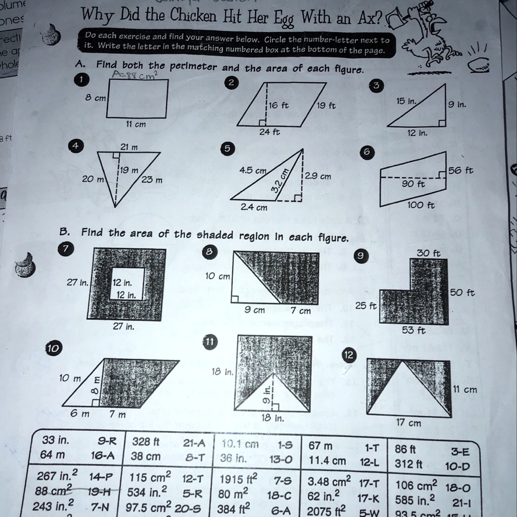 Why Did the Chicken Hit Her Egg With an Ax?
Do each exercise and find your answer below. Circle the number-letter next to it. Write the letter in the matching numbered box at the bottom of the page.
A. Find both the perimeter and the area of each figure.
1
8 cm
11 cm
2
16 ft 19 ft
24 ft
3
15 in.
12 in.
9 in.
4
21 m
20 m 19 m 23 m
5
4.5 cm
3.2 cm
2.9 cm
2.4 cm
6
56 ft
90 ft
100 ft
B. Find the area of the shaded region in each figure.
7
27 in.
12 in.
12 in.
27 in.
8
10 cm
9 cm 7 cm
9
30 ft
25 ft
50 ft
53 ft
10
10 m 8 m 6 m 7 m
11
18 in.
9 in.
18 in.
12
11 cm
17 cm
33 in. 9-R 328 ft 21-A 10.1 cm 1-S 67 m 1-T 86 ft 3-E
64 m 16-A 38 cm 8-T 36 in. 13-O 11.4 cm 12-L 312 ft 10-D
267 in.2 14-P 115 cm2 12-T 1915 ft2 7-S 3.48 cm2 17-T 106 cm2 18-O
88 cm2 19-H 534 in.2 5-R 80 m2 18-C 62 in.2 17-K 585 in.2 21-I
243 in.2 7-N 97.5 cm2 20-S 384 ft2 6-A 2075 ft2 5-W 93.5 cm2 15-U