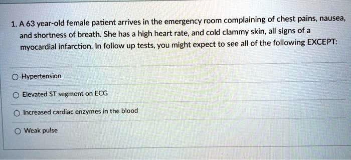 1. A 63 year-old female patient arrives in the emergency room complaining of chest pains, nausea, and shortness of breath. She has a high heart rate, and cold clammy skin, all signs of a myocardial infarction. In follow up tests, you might expect to see all of the following EXCEPT:
Hypertension
Elevated ST segment on ECG
Increased cardiac enzymes in the blood
Weak pulse