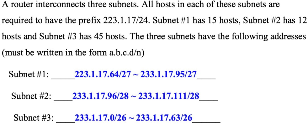 A router interconnects three subnets. All hosts in each of these subnets are
required to have the prefix 223.1.17/24. Subnet #1 has 15 hosts, Subnet #2 has 12
hosts and Subnet #3 has 45 hosts. The three subnets have the following addresses
(must be written in the form a.b.c.d/n)

Subnet #1: 223.1.17.64/27   233.1.17.95/27

Subnet #2: 233.1.17.96/28   233.1.17.111/28

Subnet #3: 233.1.17.0/26   233.1.17.63/26