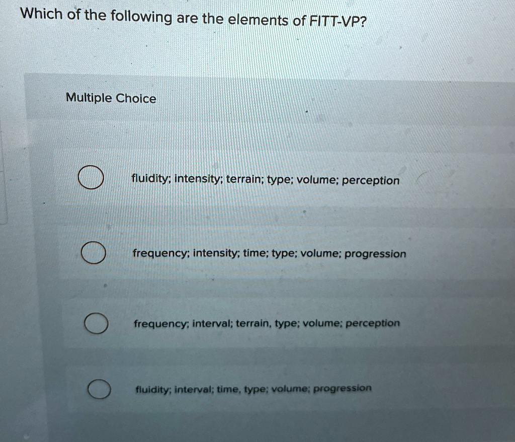 Which of the following are the elements of FITT-VP?
Multiple Choice
fluidity; intensity; terrain; type; volume; perception
frequency; intensity; time; type; volume; progression
frequency; interval; terrain, type; volume; perception
fluidity; interval; time, type; volume; progression