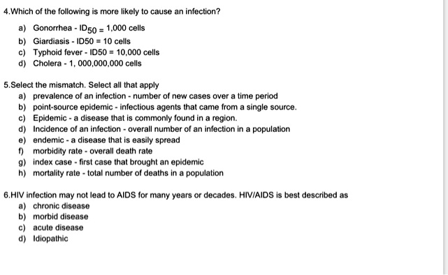 4.Which of the following is more likely to cause an infection?
a) Gonorrhea - ID50 = 1,000 cells
b) Giardiasis - ID50 = 10 cells
c) Typhoid fever - ID50 = 10,000 cells
d) Cholera - 1, 000,000,000 cells

5.Select the mismatch. Select all that apply
a) prevalence of an infection - number of new cases over a time period
b) point-source epidemic - infectious agents that came from a single source.
c) Epidemic - a disease that is commonly found in a region.
d) Incidence of an infection - overall number of an infection in a population
e) endemic - a disease that is easily spread
f) morbidity rate - overall death rate
g) index case - first case that brought an epidemic
h) mortality rate - total number of deaths in a population

6.HIV infection may not lead to AIDS for many years or decades. HIV/AIDS is best described as
a) chronic disease
b) morbid disease
c) acute disease
d) Idiopathic