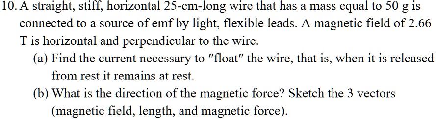 10. A straight, stiff, horizontal 25-cm-long wire that has a mass equal to 50 g is connected to a source of emf by light, flexible leads. A magnetic field of 2.66 T is horizontal and perpendicular to the wire.
(a) Find the current necessary to ""float"" the wire, that is, when it is released from rest it remains at rest.
(b) What is the direction of the magnetic force? Sketch the 3 vectors (magnetic field, length, and magnetic force).