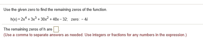 Use the given zero to find the remaining zeros of the function.
h(x) = 2x^4 + 3x^3 + 30x^2 + 48x - 32; zero: - 4i
The remaining zeros of h are .
(Use a comma to separate answers as needed. Use integers or fractions for any numbers in the expression.)