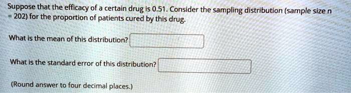 Suppose that the efficacy of a certain drug is 0.51. Consider the sampling distribution (sample size n = 202) for the proportion of patients cured by this drug. 

What is the mean of this distribution? 

What is the standard error of this distribution? 

(Round answer to four decimal places.)
