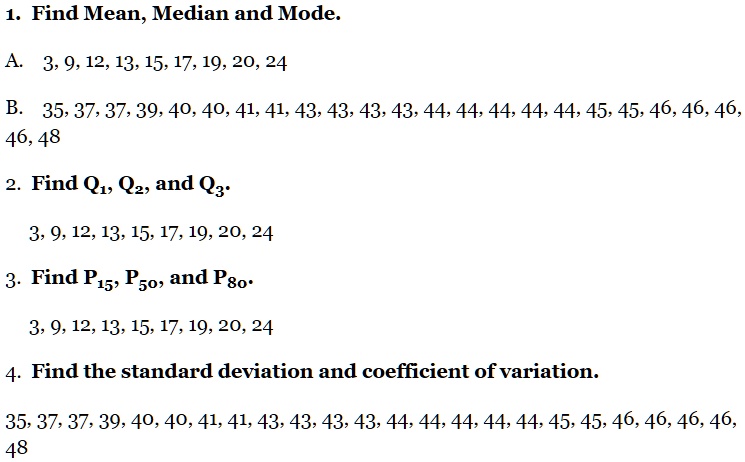 1. Find Mean, Median and Mode.
A. 3, 9, 12, 13, 15, 17, 19, 20, 24
B. 35, 37, 37, 39, 40, 40, 41, 41, 43, 43, 43, 43, 44, 44, 44, 44, 44, 45, 45, 46, 46, 46, 46, 48
2. Find Q1, Q2, and Q3.
3, 9, 12, 13, 15, 17, 19, 20, 24
3. Find P15, P50, and P80.
3, 9, 12, 13, 15, 17, 19, 20, 24
4. Find the standard deviation and coefficient of variation.
35, 37, 37, 39, 40, 40, 41, 41, 43, 43, 43, 43, 44, 44, 44, 44, 44, 45, 45, 46, 46, 46, 46, 48