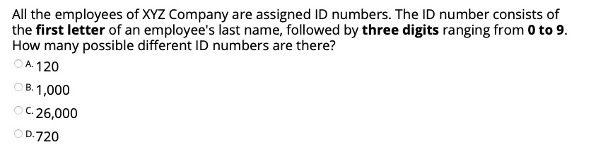 All the employees of XYZ Company are assigned ID numbers. The ID number consists of the first letter of an employee's last name, followed by three digits ranging from 0 to 9.
How many possible different ID numbers are there?
A. 120
B. 1,000
C. 26,000
D. 720