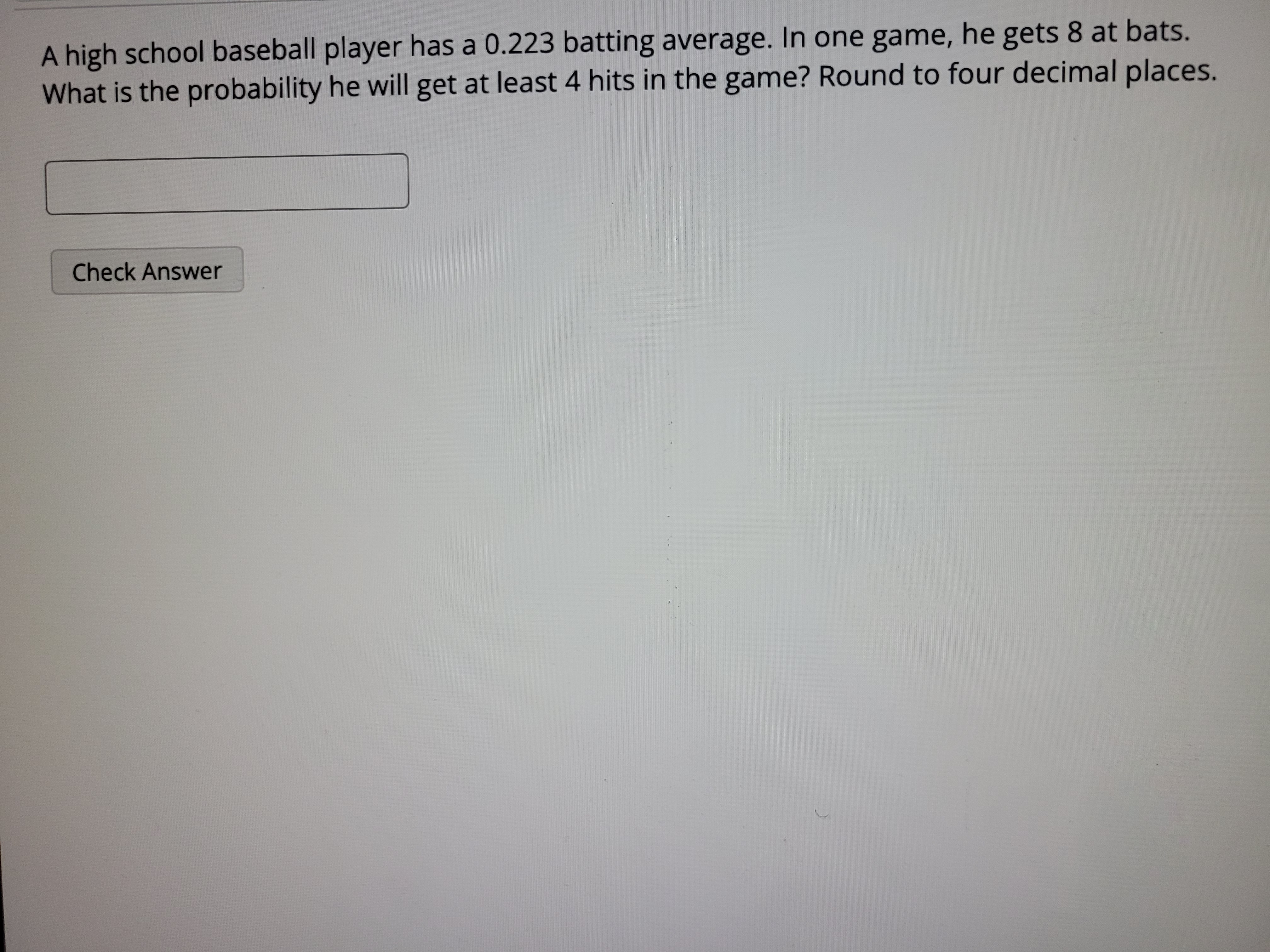 A high school baseball player has a 0.223 batting average. In one game, he gets 8 at bats. What is the probability he will get at least 4 hits in the game? Round to four decimal places.