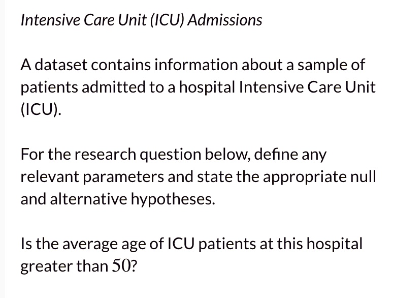 Intensive Care Unit (ICU) Admissions

A dataset contains information about a sample of patients admitted to a hospital Intensive Care Unit (ICU).

For the research question below, define any relevant parameters and state the appropriate null and alternative hypotheses.

Is the average age of ICU patients at this hospital greater than 50?