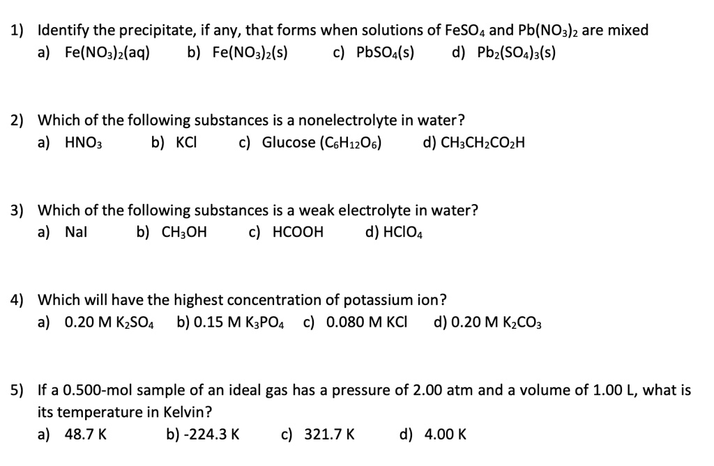 1) Identify the precipitate, if any, that forms when solutions of FeSO4 and Pb(NO3)2 are mixed
a) Fe(NO3)2(aq) b) Fe(NO3)2(s) c) PbSO4(s) d) Pb2(SO4)3(s)

2) Which of the following substances is a nonelectrolyte in water?
a) HNO3 b) KCl c) Glucose (C6H12O6) d) CH3CH2CO2H

3) Which of the following substances is a weak electrolyte in water?
a) NaI b) CH3OH c) HCOOH d) HClO4

4) Which will have the highest concentration of potassium ion?
a) 0.20 M K2SO4 b) 0.15 M K3PO4 c) 0.080 M KCl d) 0.20 M K2CO3

5) If a 0.500-mol sample of an ideal gas has a pressure of 2.00 atm and a volume of 1.00 L, what is its temperature in Kelvin?
a) 48.7 K b) -224.3 K c) 321.7 K d) 4.00 K