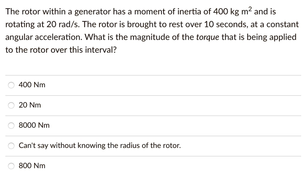 The rotor within a generator has a moment of inertia of 400 kg m² and is rotating at 20 rad/s. The rotor is brought to rest over 10 seconds, at a constant angular acceleration. What is the magnitude of the torque that is being applied to the rotor over this interval?

400 Nm
20 Nm
8000 Nm
Can't say without knowing the radius of the rotor.
800 Nm