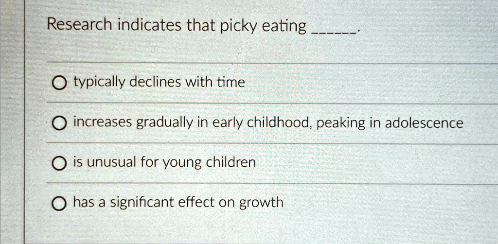 Research indicates that picky eating
? typically declines with time
? increases gradually in early childhood, peaking in adolescence
? is unusual for young children
? has a significant effect on growth