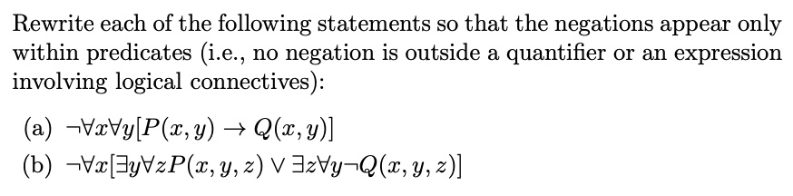 Rewrite each of the following statements so that the negations appear only
within predicates (i.e., no negation is outside a quantifier or an expression
involving logical connectives):

(a) ¬?x?y[P(x,y) ? Q(x,y)]
(b) ¬?x[?y?zP(x,y,z) ? ?z?y¬Q(x,y,z)]