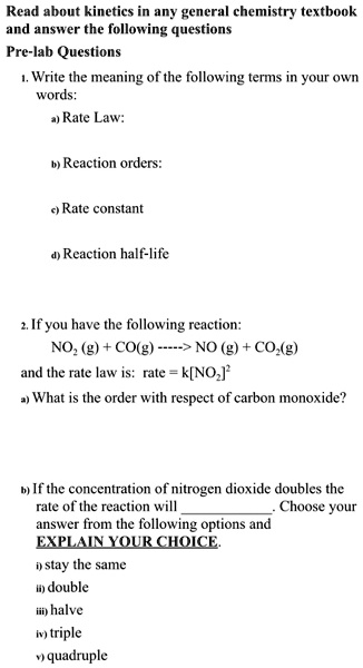 Read about kinetics in any general chemistry textbook
and answer the following questions
Pre-lab Questions
1. Write the meaning of the following terms in your own
words:
a) Rate Law:
b) Reaction orders:
c) Rate constant
d) Reaction half-life
2. If you have the following reaction:
NO? (g) + CO(g) —–> NO (g) + CO?(g)
and the rate law is: rate = k[NO?]"
a) What is the order with respect of carbon monoxide?
b) If the concentration of nitrogen dioxide doubles the
rate of the reaction will . Choose your
answer from the following options and
EXPLAIN YOUR CHOICE.
i) stay the same
ii) double
iii) halve
iv) triple
v) quadruple