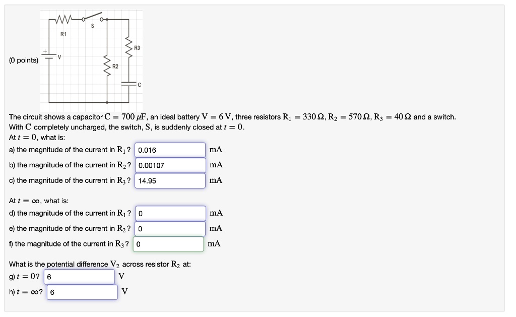 The circuit shows a capacitor C = 700 ?F, an ideal battery V = 6 V, three resistors R1 = 330 ?, R2 = 570 ?, R3 = 40 ? and a switch.
With C completely uncharged, the switch, S, is suddenly closed at t = 0.
At t = 0, what is:
a) the magnitude of the current in R1?
b) the magnitude of the current in R2?
c) the magnitude of the current in R3?
At t = ?, what is:
d) the magnitude of the current in R1?
e) the magnitude of the current in R2?
f) the magnitude of the current in R3?
What is the potential difference V2 across resistor R2 at:
g) t = 0?
h) t = ??