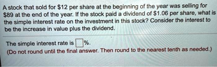 A stock that sold for 12 per share at the beginning of the year was selling for89 at the end of the year. If the stock paid a dividend of 1.06 per share, what is the simple interest rate on the investment in this stock? Consider the interest to be the increase in value plus the dividend.
The simple interest rate is %. (Do not round until the final answer. Then round to the nearest tenth as needed.)