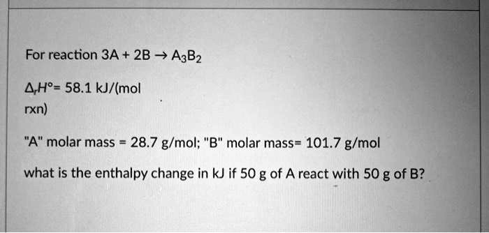 For reaction 3A + 2B ? A3B2

?rH° = 58.1 kJ/(mol
rxn)

"A" molar mass = 28.7 g/mol; "B" molar mass= 101.7 g/mol

what is the enthalpy change in kJ if 50 g of A react with 50 g of B?