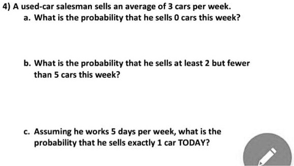 4) A used-car salesman sells an average of 3 cars per week.
a. What is the probability that he sells 0 cars this week?
b. What is the probability that he sells at least 2 but fewer than 5 cars this week?
c. Assuming he works 5 days per week, what is the probability that he sells exactly 1 car TODAY?