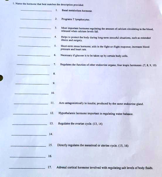 1. Name the hormone that best matches the description provided.
1. Basal metabolism hormone.
2. Programs T lymphocytes.
3. Most important hormone regulating the amount of calcium circulating in the blood, released when calcium levels fall.
4. Helps to protect the body during long-term stressful situations, such as extended illness and surgery.
5. Short-term stress hormone; aids in the fight-or-flight response; increases blood pressure and heart rate.
6. Necessary if glucose is to be taken up by certain body cells.
7. Regulates the function of other endocrine organs; four tropic hormones (7, 8, 9, 10)
8.
9.
10.
11. Acts antagonistically to insulin; produced by the same endocrine gland.
12. Hypothalamic hormone important in regulating water balance.
13. Regulates the ovarian cycle. (13, 14)
14.
15. Directly regulates the menstrual or uterine cycle. (15, 16)
16.
17. Adrenal cortical hormone involved with regulating salt levels of body fluids.