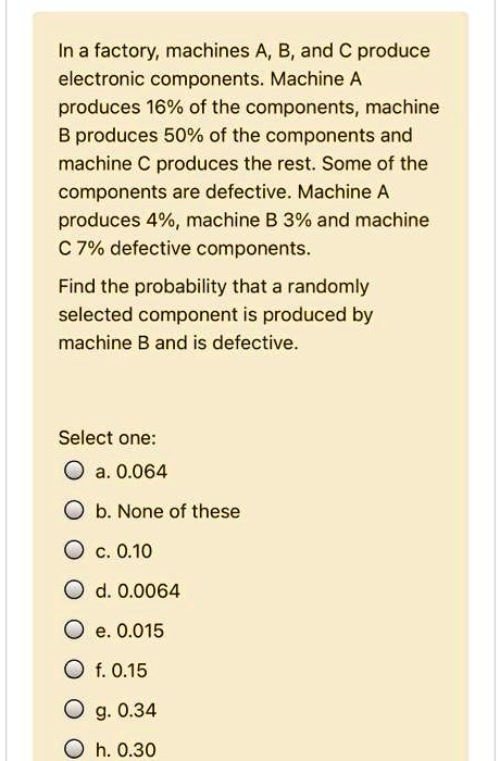 In a factory, machines A, B, and C produce electronic components. Machine A produces 16% of the components, machine B produces 50% of the components and machine C produces the rest. Some of the components are defective. Machine A produces 4%, machine B 3% and machine C 7% defective components.

Find the probability that a randomly selected component is produced by machine B and is defective.

Select one:
a. 0.064
b. None of these
c. 0.10
d. 0.0064
e. 0.015
f. 0.15
g. 0.34
h. 0.30