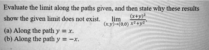 Evaluate the limit along the paths given, and then state why these results show the given limit does not exist. lim (x,y)?(0,0) (x+y)² / (x² + y²).
(a) Along the path y = x.
(b) Along the path y = -x.