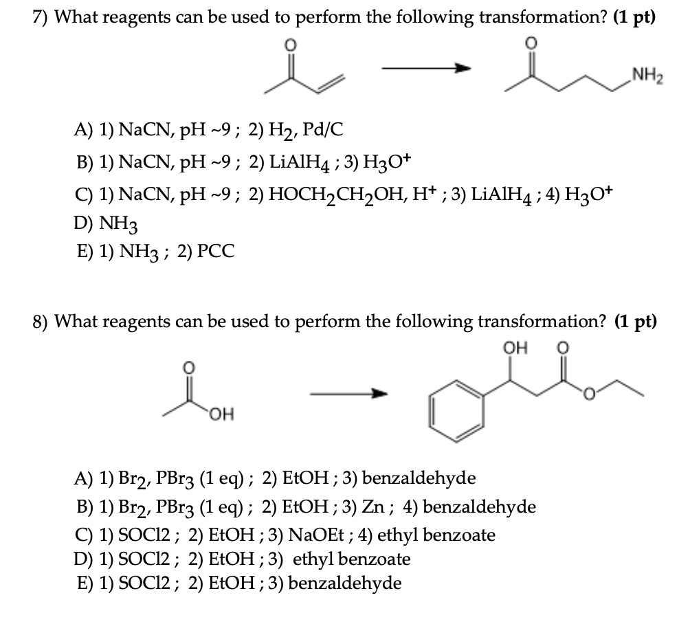 7) What reagents can be used to perform the following transformation? (1 pt)

A) 1) NaCN, pH  9 ; 2) H2, Pd/C
B) 1) NaCN, pH  9 ; 2) LiAlH4 ; 3) H3O+
C) 1) NaCN, pH  9 ; 2) HOCH2CH2OH, H+ ; 3) LiAlH4 ; 4) H3O+
D) NH3
E) 1) NH3 ; 2) PCC

8) What reagents can be used to perform the following transformation? (1 pt)

A) 1) Br2, PBr3 (1 eq) ; 2) EtOH ; 3) benzaldehyde
B) 1) Br2, PBr3 (1 eq) ; 2) EtOH ; 3) Zn ; 4) benzaldehyde
C) 1) SOCl2 ; 2) EtOH ; 3) NaOEt ; 4) ethyl benzoate
D) 1) SOCl2 ; 2) EtOH ; 3) ethyl benzoate
E) 1) SOCl2 ; 2) EtOH ; 3) benzaldehyde