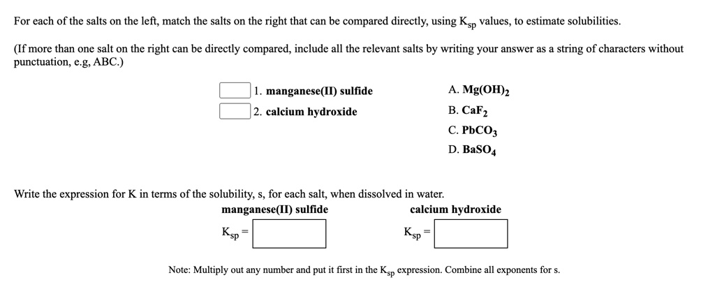 For each of the salts on the left, match the salts on the right that can be compared directly, using Ksp values, to estimate solubilities.
(If more than one salt on the right can be directly compared, include all the relevant salts by writing your answer as a string of characters without punctuation, e.g, ABC.)
1. manganese(II) sulfide
2. calcium hydroxide
A. Mg(OH)2
B. CaF2
C. PbCO3
D. BaSO4
Write the expression for K in terms of the solubility, s, for each salt, when dissolved in water.
manganese(II) sulfide
Ksp =
calcium hydroxide
Ksp =
Note: Multiply out any number and put it first in the Ksp expression. Combine all exponents for s.